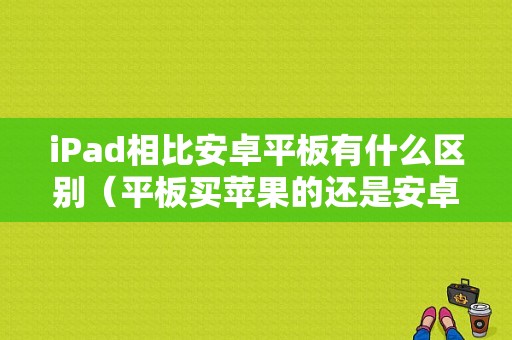 iPad相比安卓平板有什么区别（平板买苹果的还是安卓）