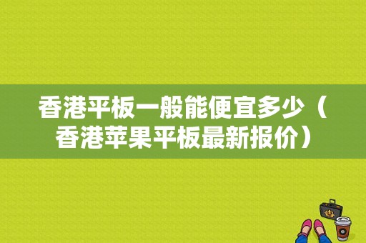 香港平板一般能便宜多少（香港苹果平板最新报价）