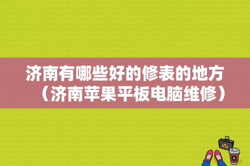 济南有哪些好的修表的地方（济南苹果平板电脑维修）