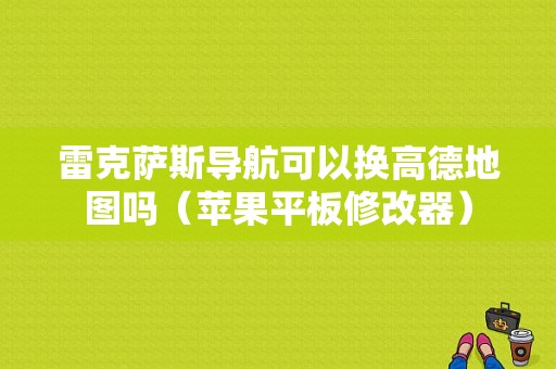 雷克萨斯导航可以换高德地图吗（苹果平板修改器）