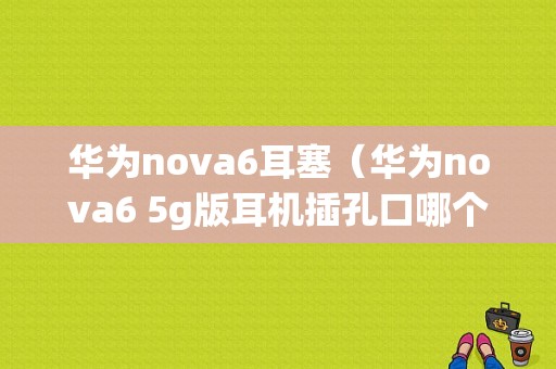 华为nova6耳塞（华为nova6 5g版耳机插孔口哪个）