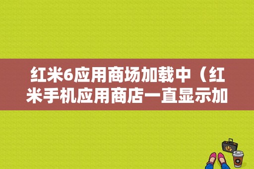 红米6应用商场加载中（红米手机应用商店一直显示加载中）