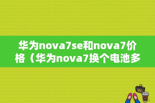 华为nova7se和nova7价格（华为nova7换个电池多少钱）