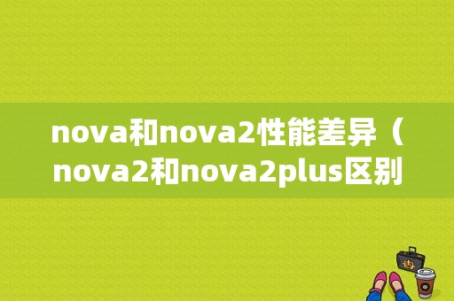 nova和nova2性能差异（nova2和nova2plus区别）