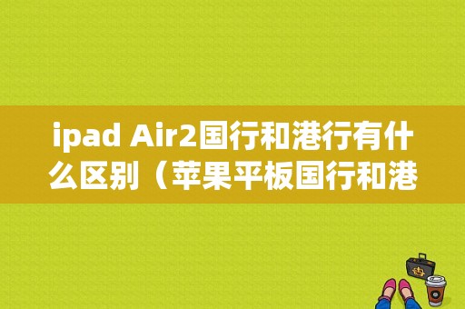 ipad Air2国行和港行有什么区别（苹果平板国行和港行的区别）