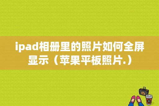 ipad相册里的照片如何全屏显示（苹果平板照片.）