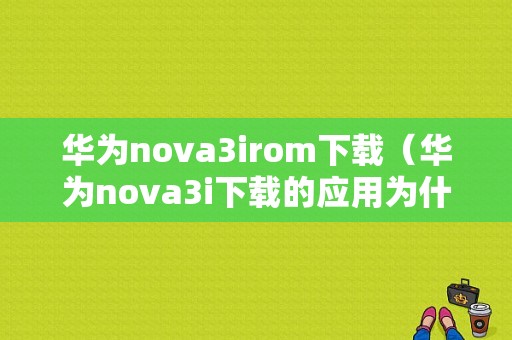 华为nova3irom下载（华为nova3i下载的应用为什么找不到）