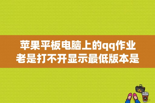 苹果平板电脑上的qq作业老是打不开显示最低版本是怎么回事（qq苹果平板电脑版下载）