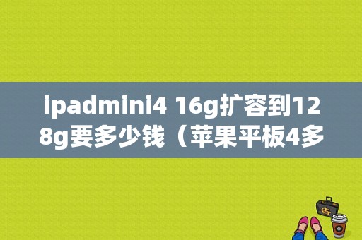 ipadmini4 16g扩容到128g要多少钱（苹果平板4多少钱）