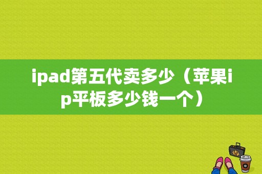 ipad第五代卖多少（苹果ip平板多少钱一个）