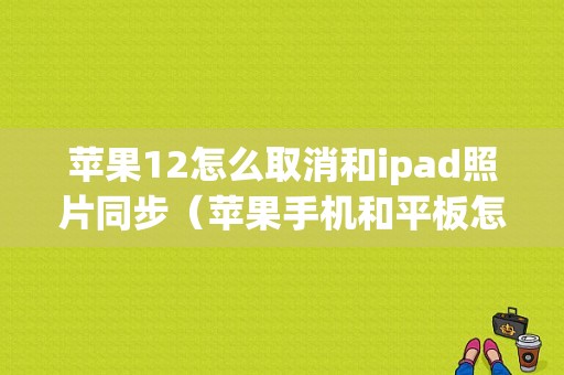 苹果12怎么取消和ipad照片同步（苹果手机和平板怎么取消同步照片）