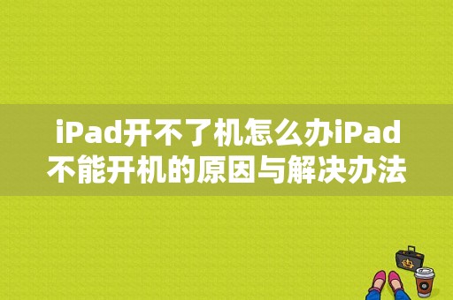 iPad开不了机怎么办iPad不能开机的原因与解决办法（苹果平板电脑开不了机怎么回事）