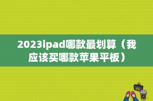 2023ipad哪款最划算（我应该买哪款苹果平板）