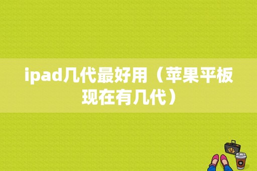 ipad几代最好用（苹果平板现在有几代）