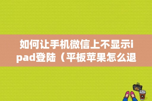 如何让手机微信上不显示ipad登陆（平板苹果怎么退出微信）