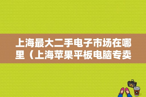 上海最大二手电子市场在哪里（上海苹果平板电脑专卖店）