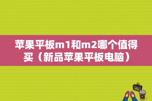 苹果平板m1和m2哪个值得买（新品苹果平板电脑）