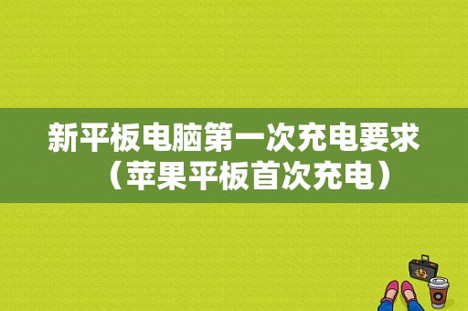 新平板电脑第一次充电要求（苹果平板首次充电）