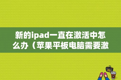 新的ipad一直在激活中怎么办（苹果平板电脑需要激活）