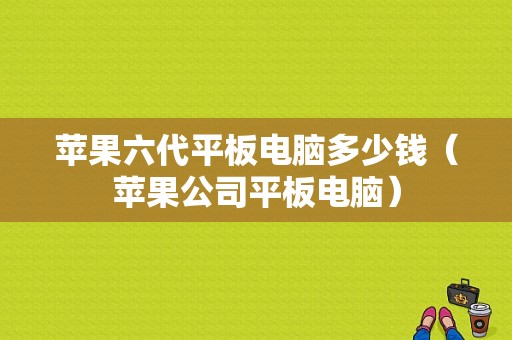 苹果六代平板电脑多少钱（苹果公司平板电脑）