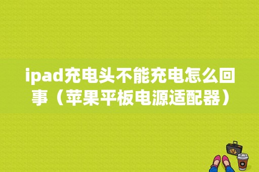 ipad充电头不能充电怎么回事（苹果平板电源适配器）